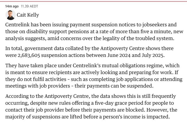 14m ago
11.39 AEDT
Cait Kelly
Cait Kelly
Centrelink has been issuing payment suspension notices to jobseekers and those on disability support pensions at a rate of more than five a minute, new analysis suggests, amid concerns over the legality of the troubled system.

In total, government data collated by the Antipoverty Centre shows there were 2,683,605 suspension actions between June 2024 and July 2025.

They have taken place under Centrelink’s mutual obligations regime, which is meant to ensure recipients are actively looking and preparing for work. If they do not fulfil activities – such as completing job applications or attending meetings with job providers – their payments can be suspended.

According to the Antipoverty Centre, the data shows this is still frequently occurring, despite new rules offering a five-day grace period for people to contact their job provider before their payments are blocked. However, the majority of suspensions are lifted before a person’s income is impacted.