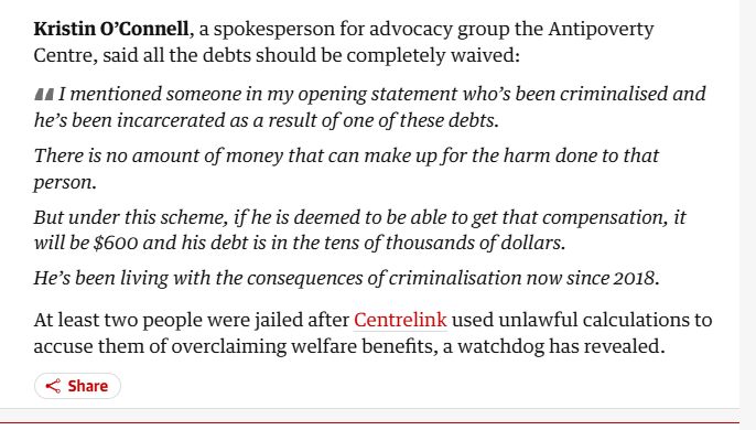Kristin O’Connell, a spokesperson for advocacy group the Antipoverty Centre, said all the debts should be completely waived:

I mentioned someone in my opening statement who’s been criminalised and he’s been incarcerated as a result of one of these debts.

There is no amount of money that can make up for the harm done to that person.

But under this scheme, if he is deemed to be able to get that compensation, it will be $600 and his debt is in the tens of thousands of dollars.

He’s been living with the consequences of criminalisation now since 2018.

At least two people were jailed after Centrelink used unlawful calculations to accuse them of overclaiming welfare benefits, a watchdog has revealed.