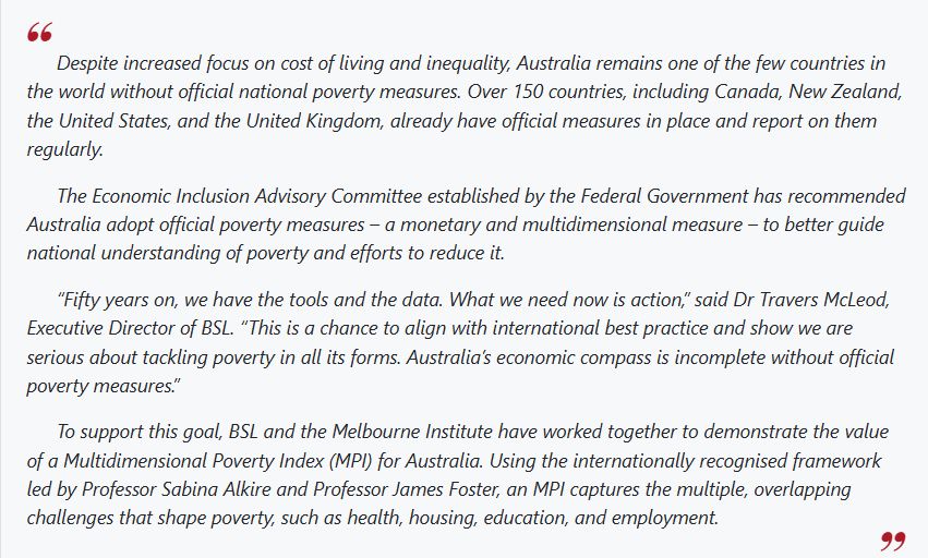Despite increased focus on cost of living and inequality, Australia remains one of the few countries in the world without official national poverty measures. Over 150 countries, including Canada, New Zealand, the United States, and the United Kingdom, already have official measures in place and report on them regularly. The Economic Inclusion Advisory Committee established by the Federal Government has recommended Australia adopt official poverty measures – a monetary and multidimensional measure – to better guide national understanding of poverty and efforts to reduce it. “Fifty years on, we have the tools and the data. What we need now is action,” said Dr Travers McLeod, Executive Director of BSL. “This is a chance to align with international best practice and show we are serious about tackling poverty in all its forms. Australia’s economic compass is incomplete without official poverty measures.” To support this goal, BSL and the Melbourne Institute have worked together to demonstrate the value of a Multidimensional Poverty Index (MPI) for Australia. Using the internationally recognised framework led by Professor Sabina Alkire and Professor James Foster, an MPI captures the multiple, overlapping challenges that shape poverty, such as health, housing, education, and employment. 