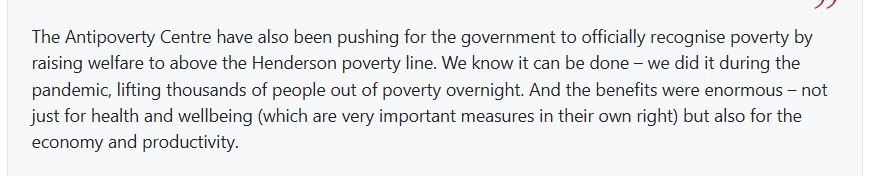 The Antipoverty Centre have also been pushing for the government to officially recognise poverty by raising welfare to above the Henderson poverty line. We know it can be done – we did it during the pandemic, lifting thousands of people out of poverty overnight. And the benefits were enormous – not just for health and wellbeing (which are very important measures in their own right) but also for the economy and productivity. 