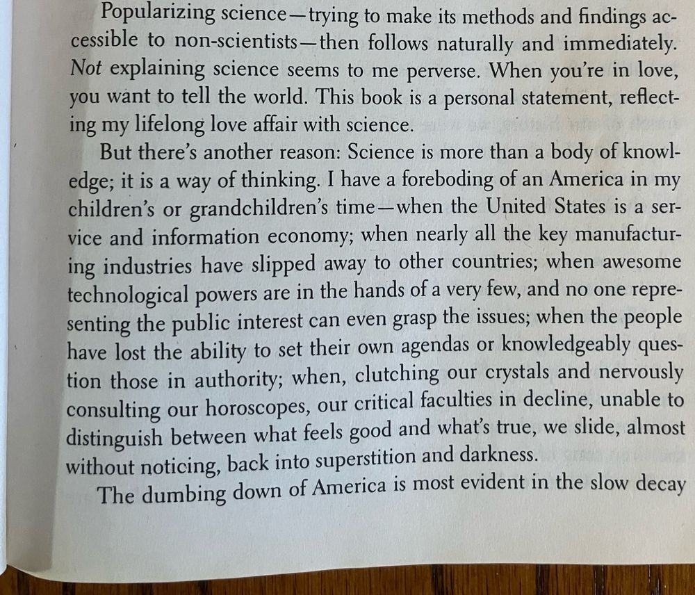 Popularizing science —trying to make its methods and findings accessible to non-scientists-then follows naturally and immediately.
Not explaining science seems to me perverse. When you're in love, you want to tell the world. This book is a personal statement, reflecting my lifelong love affair with science.
But there's another reason: Science is more than a body of knowl-edge; it is a way of thinking. I have a foreboding of an America in my children's or grandchildren's time-when the United States is a service and information economy; when nearly all the key manufacturing industries have slipped away to other countries; when awesome technological powers are in the hands of a very few, and no one representing the public interest can even grasp the issues; when the people have lost the ability to set their own agendas or knowledgeably question those in authority; when, clutching our crystals and nervously consulting our horoscopes, our critical faculties in decline, unable to distinguish between what feels good and what's true, we slide, almost without noticing, back into superstition and darkness.
The dumbing down of America is most evident in the slow decay…