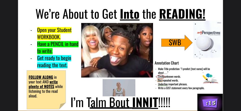 White slide that says “We’re about to get INTO the READING”. Then there is a meme of Rakkai with his tongue out and women surrounding him. Paige Bueckners is also on slide doing the INNIT motion. Bottom of slide says “I’m talm bout INNIT!!!” 

There are tips for what they should do to get ready and an annotation chart, a reminder, and the picture of the book we are using in class. There is also a 15 sec timer to turn to the page. 
