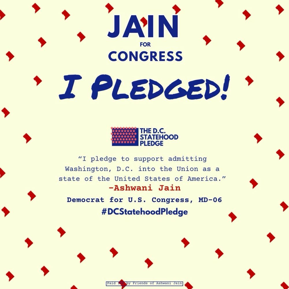 Jain for Congress logo | I pledged! | The D.C. Statehood Pledge logo | “I pledge to support admitting Washington, D.C. into the Union as a state of the United States of America.” - Ashwani Jain, Democrat for U.S. Congress, MD-06 | #DCStatehoodPledge | Paid for by Friends of Ashwani Jain disclaimer