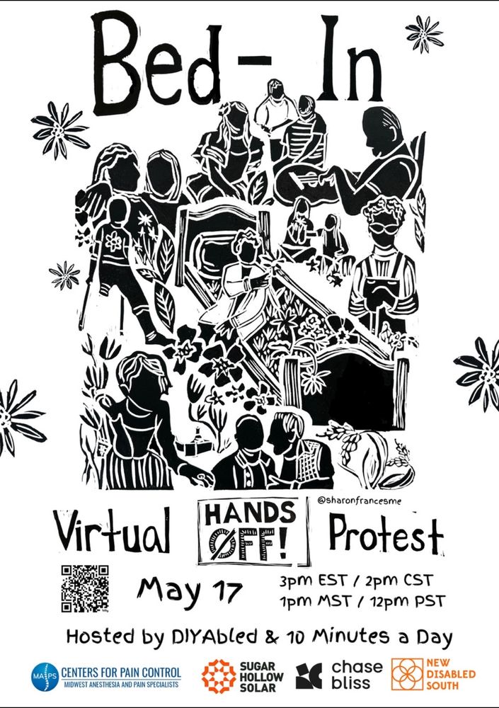 Bed -In
Virtual
HANDS OFF!
Protest
May 17, at 3pm EST / 2pm CST
1pm MST / 12pm PST
Hosted by DIYAbled & 10 Minutes a Day
CENTERS FOR PAIN CONTROL MIDWEST ANESTHESIA AND PAIN SPECIALISTS, SUGAR HOLLOW SOLAR, CHASE BLISS, 
NEW DISABLED SOUTH
ARTWORK BY @SharonFrancesMe on Instagram.
