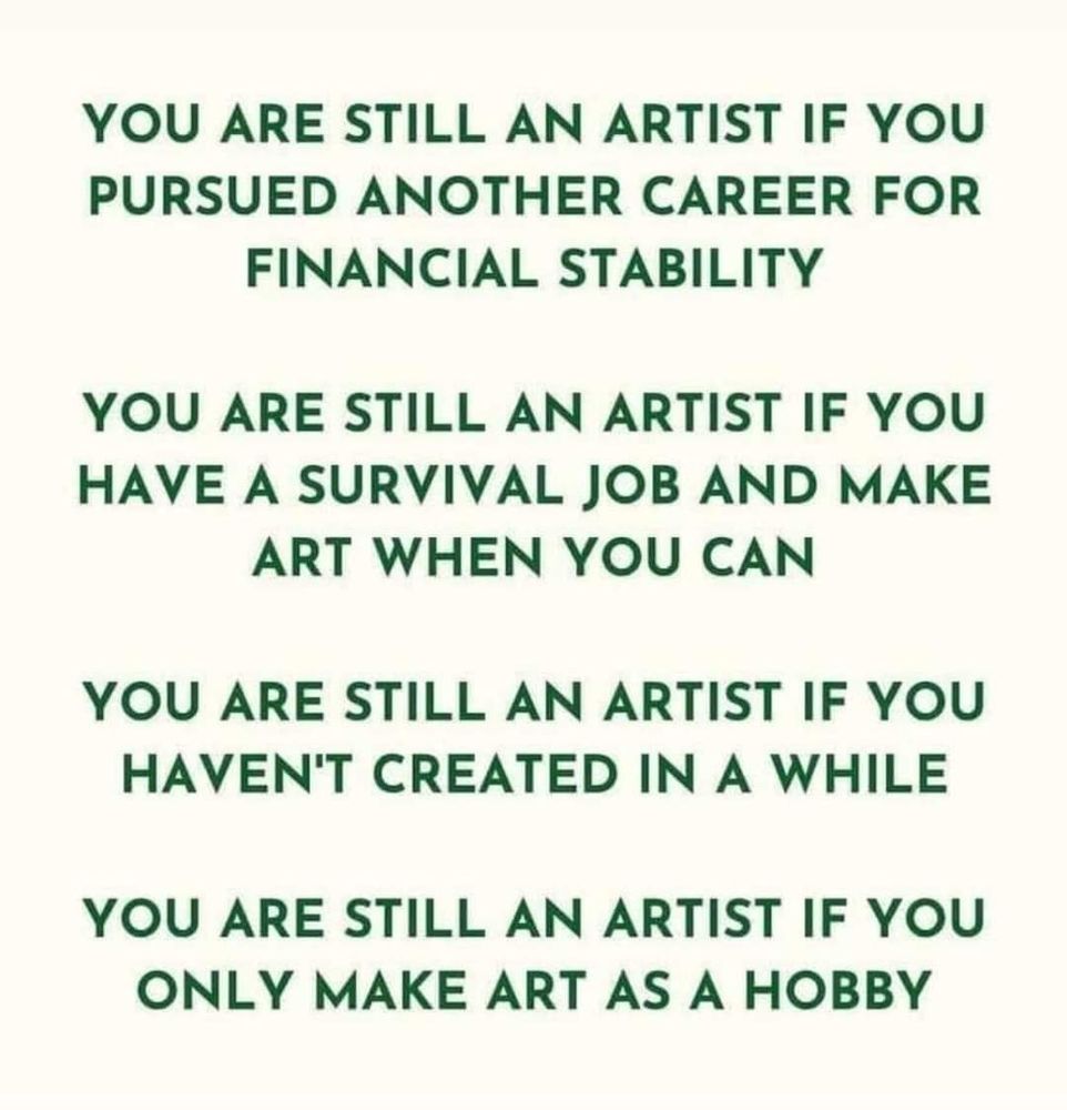 Green letters on a light background reading…
“You are still an artist you pursued another career for financial stability.
You are still an artist is you have a survival job and make art when you can.
You are still an artist if you haven’t created in a while.
You are still an artist if you only make art as a hobby.”