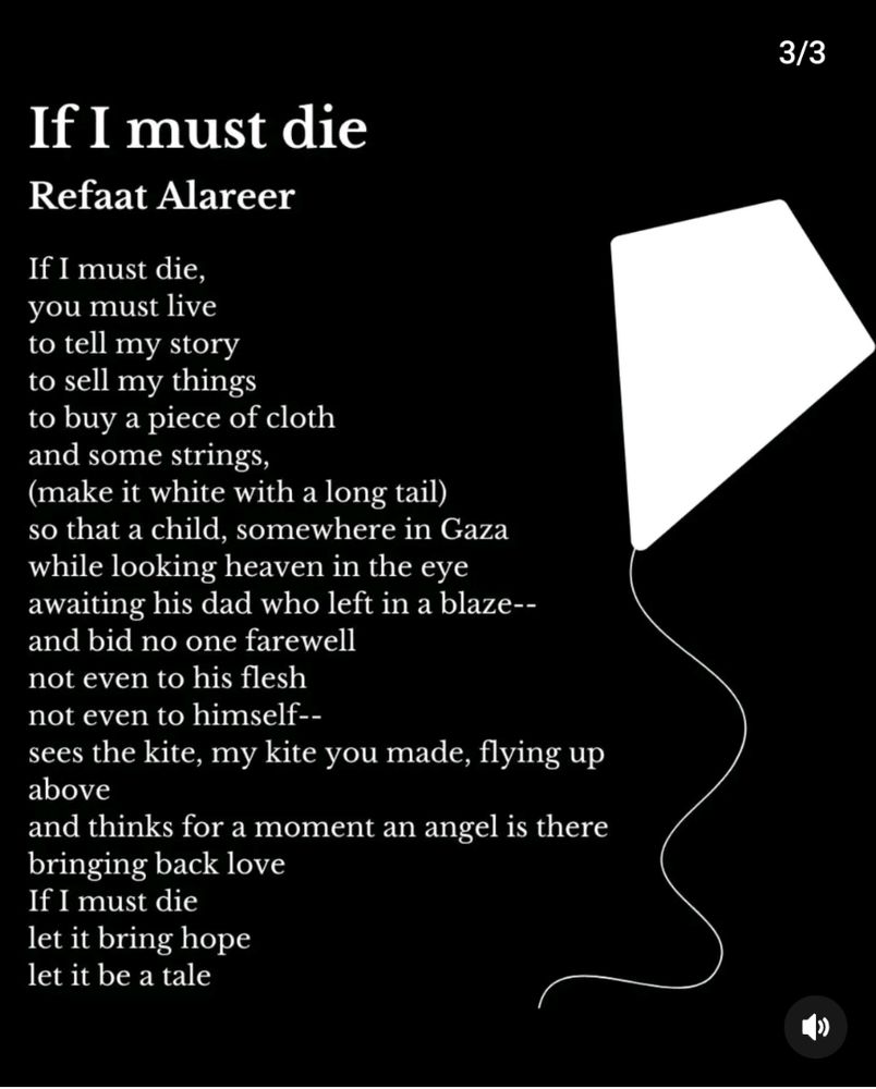 If I must die
BY REFAAT ALAREER
If I must die, 
you must live 
to tell my story 
to sell my things 
to buy a piece of cloth 
and some strings, 
(make it white with a long tail) 
so that a child, somewhere in Gaza 
while looking heaven in the eye 
awaiting his dad who left in a blaze— 
and bid no one farewell 
not even to his flesh 
not even to himself— 
sees the kite, my kite you made, flying up above 
and thinks for a moment an angel is there 
bringing back love 
If I must die 
let it bring hope 
let it be a tale