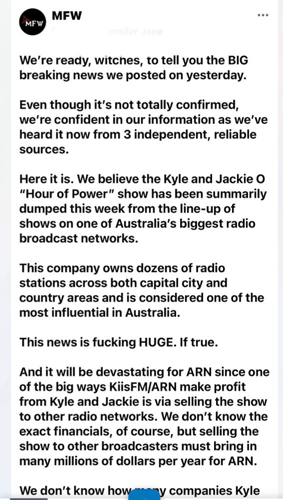 
We're ready, witches, to tell you the BIG breaking news we posted on yesterday.
Even though it's not totally confirmed, we're confident in our information as we've heard it now from 3 independent, reliable sources.
Here it is. We believe the Kyle and Jackie O
"Hour of Power" show has been summarily dumped this week from the line-up of shows on one of Australia's biggest radio broadcast networks.
This company owns dozens of radio stations across both capital city and country areas and is considered one of the most influential in Australia.
This news is fucking HUGE. If true.
And it will be devastating for ARN since one of the big ways KiisFM/ARN make profit from Kyle and Jackie is via selling the show to other radio networks. We don't know the exact financials, of course, but selling the show to other broadcasters must bring in many millions of dollars per year for ARN.
We don't know how
ny companies Kyle
