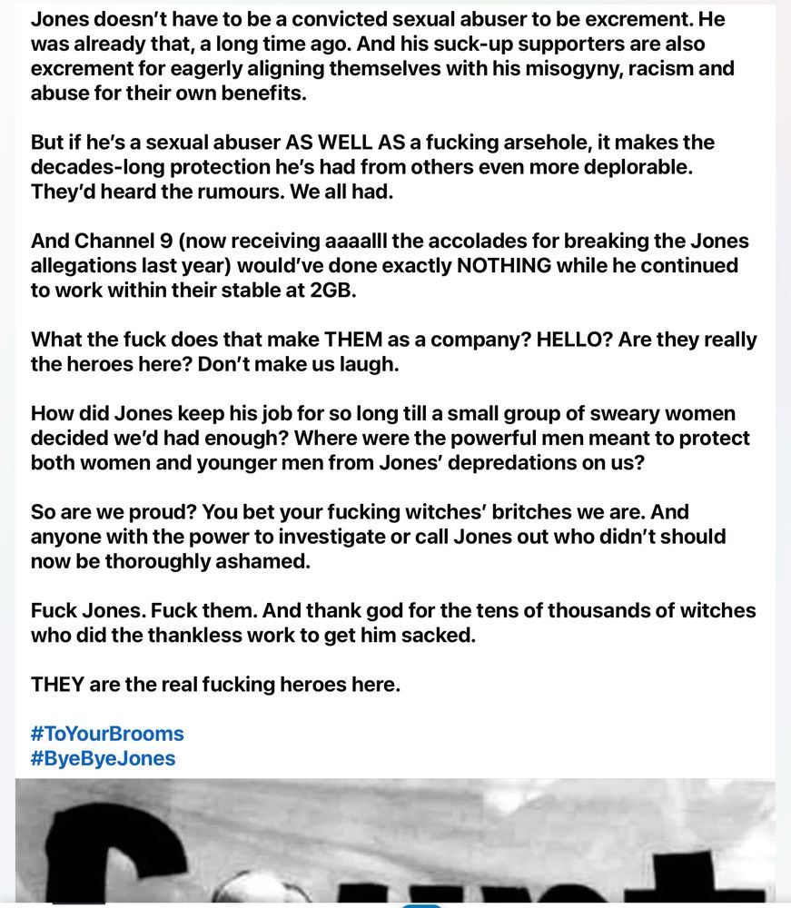 Jones doesn't have to be a convicted sexual abuser to be excrement. He was already that, a long time ago. And his suck-up supporters are also excrement for eagerly aligning themselves with his misogyny, racism and abuse for their own benefits.
But if he's a sexual abuser AS WELL AS a fucking arsehole, it makes the decades-long protection he's had from others even more deplorable.
They'd heard the rumours. We all had.
And Channel 9 (now receiving aaaalll the accolades for breaking the Jones allegations last year) would've done exactly NOTHING while he continued to work within their stable at 2GB.
What the fuck does that make THEM as a company? HELLO? Are they really the heroes here? Don't make us laugh.
How did Jones keep his job for so long till a small group of sweary women decided we'd had enough? Where were the powerful men meant to protect both women and younger men from Jones' depredations on us?
So are we proud? You bet your fucking witches' britches we are. And anyone with the power to investigate or call Jones out who didn't should now be thoroughly ashamed.
Fuck Jones. Fuck them. And thank god for the tens of thousands of witches who did the thankless work to get him sacked.
THEY are the real fucking heroes here.
#ToYourBrooms
#ByeByeJones