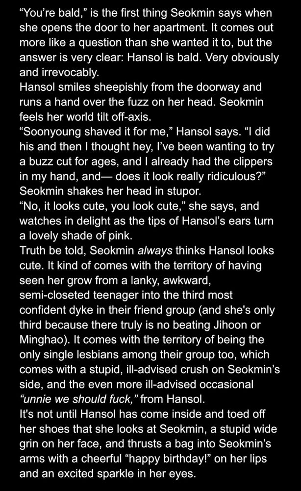 screenshot of google docs page which reads 

“You’re bald,” is the first thing Seokmin says when she opens the door to her apartment. It comes out more like a question than she wanted it to, but the answer is very clear: Hansol is bald. Very obviously and irrevocably.
Hansol smiles sheepishly from the doorway and runs a hand over the fuzz on her head. Seokmin feels her world tilt off-axis.
“Soonyoung shaved it for me,” Hansol says. “I did his and then I thought hey, I’ve been wanting to try a buzz cut for ages, and I already had the clippers in my hand, and— does it look really ridiculous?”
Seokmin shakes her head in stupor.
“No, it looks cute, you look cute,” she says, and watches in delight as the tips of Hansol’s ears turn a lovely shade of pink.
Truth be told, Seokmin always thinks Hansol looks cute. It kind of comes with the territory of having seen her grow from a lanky, awkward, semi-closeted teenager into the third most confident dyke in their friend group (and she's only third because there truly is no beating Jihoon or Minghao). It comes with the territory of being the only single lesbians among their group too, which comes with a stupid, ill-advised crush on Seokmin’s side, and the even more ill-advised occasional “unnie we should fuck,” from Hansol. 
It's not until Hansol has come inside and toed off her shoes that she looks at Seokmin, a stupid wide grin on her face, and thrusts a bag into Seokmin’s arms with a cheerful “happy birthday!” on her lips and an excited sparkle in her eyes. 
