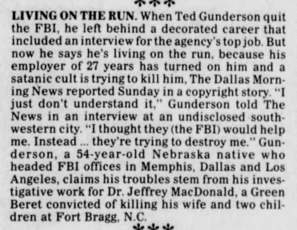 LIVING ON THE RUN. When Ted Gunderson quit the FBI, he left behind a decorated career that included an interview for the agency's top job. But now he says he's living on the run, because his employer of 27 years has turned on him and a satanic cult is trying to kill him, The Dallas Morn- ing News reported Sunday in a copyright story. "I just don't understand it," Gunderson told The News in an interview at an undisclosed-south- western city. "I thought they (the FBI) would help me. Instead... they're trying to destroy me." Gunderson, a 54-year-old Nebraska native who headed FBI offices in Memphis, Dallas and Los Angeles, claims his troubles stem from his investigative work for Dr. Jeffrey MacDonald, a Green Beret convicted of killing his wife and two children at Fort Bragg, N.C.