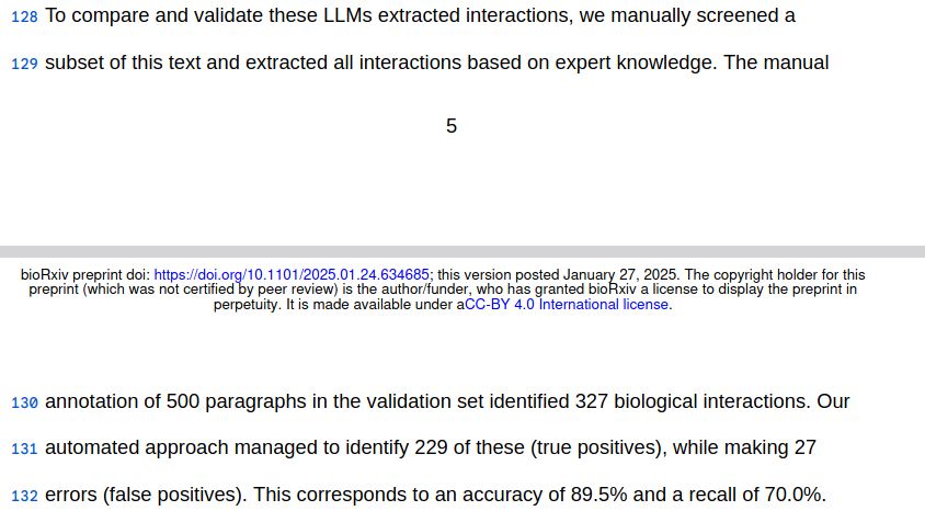 To compare and validate these LLMs [sic] extracted interactions, we manually screened a subset of this text and extracted all interactions based on expert knowledge. The manual annotation of 500 paragraphs in the validation set identified 327 biological interactions. Our automated approach managed to identify 229 of these (true positives), while making 27 errors (false positives). This corresponds to an accuracy of 89.5% and a recall of 70.0%.
