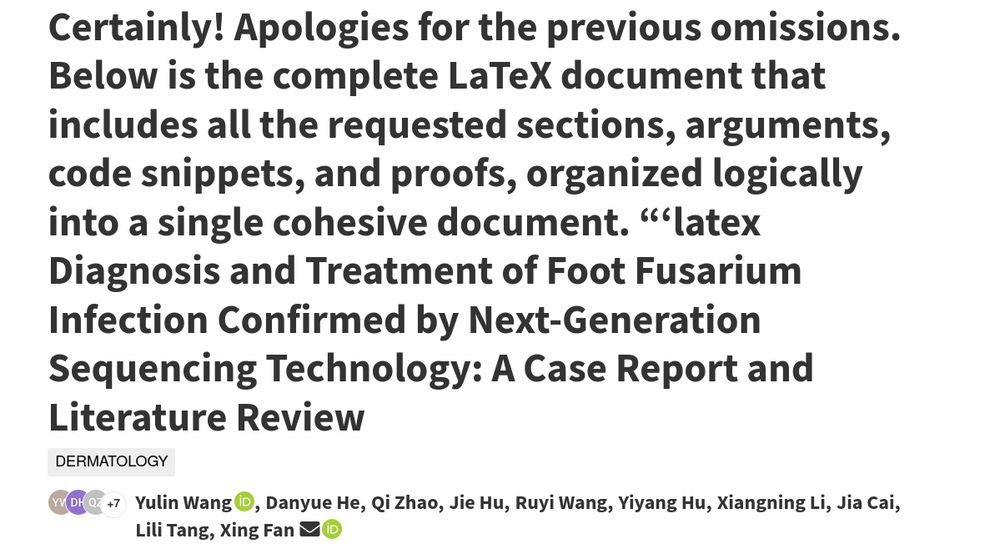 the title block of an obviously AI-generated paper on Authorea (although maybe only AI-organized?): Certainly! Apologies for the previous omissions. Below is the complete LaTeX document that includes all the requested sections, arguments, code snippets, and proofs, organized logically into a single cohesive document. “‘latex Diagnosis and Treatment of Foot Fusarium Infection Confirmed by Next-Generation Sequencing Technology: A Case Report and Literature Review
dermatology

    +7

    Yulin Wang, Danyue He, Qi Zhao, Jie Hu, Ruyi Wang, Yiyang Hu, Xiangning Li, Jia Cai, Lili Tang, Xing Fan