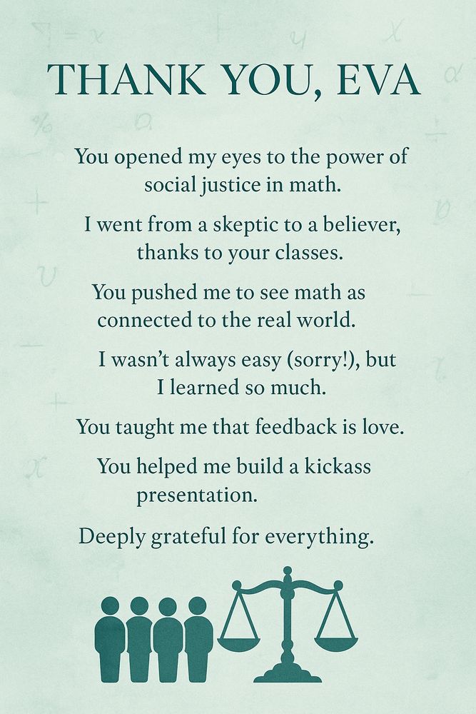 A thank-you infographic with a seafoam green background and subtle math symbols. The text expresses deep gratitude to an advisor named Eva for transforming the author's view of mathematics through social justice teaching. Key phrases include “You opened my eyes,” “I went from a skeptic to a believer,” and “You taught me that feedback is love.” At the bottom is a minimalist illustration of justice scales and human figures, symbolizing equity and real-world connections in math education.