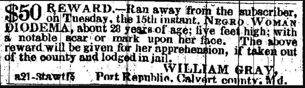 $50 REWARD.- Ran away from the subscriber, on Tuesday, the 15th instant. NEGRO WOMAN DIODEMA, about 28 years of age; five feet high, with a notable scar or mark upon her face. The above reward will be given for her apprehension, if taken out of the county and lodged in jail. WILLIAM GRAY, Port Republic. Calvert. County. Md. a21 	Baltimore Sun 1850-09-16