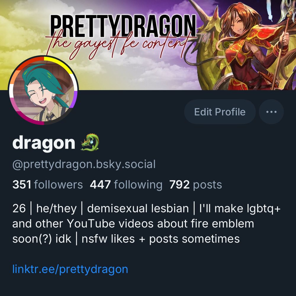 My bsky profile. The banner says “PRETTYDRAGON” in black, all-caps font with a white outline; underneath it is dark red cursive, also outlined in white, that says “the gayest fe content” (shhh my banner design is 4 years old I may update it at some point lmfao)

My profile picture is a screenshot of Rika pokemon from the anime with a big smile on her face. The background of my pfp has a lesbian flag on the left half, and a nonbinary flag on the right half.
My name says “dragon 🐉”
My handle is @prettydragon.bsky.social

This screenshot says I have 351 followers, 447 following, and 792 posts.

My bio says the following: 
26 | he/they | demisexual lesbian | I'll make Igbtq+ and other YouTube videos about fire emblem soon(?) idk nsfw likes + posts sometimes

linktr.ee/prettydragon