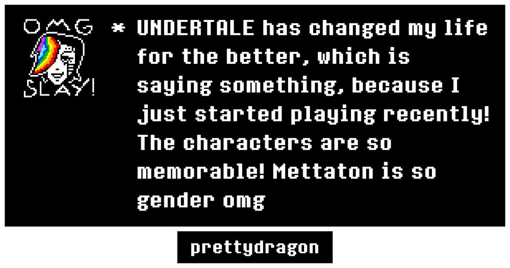 Undertale memory by yours truly. The icon in the top left corner is Mettaton’s sprite, but the fringe over his eye is rainbow.

The text on the memory says the following:
“UNDERTALE has changed my life for the better, which is saying something, because I just started playing recently!
The characters are so memorable! Mettaton is so gender omg”

the bottom says prettydragon (my username ofc)