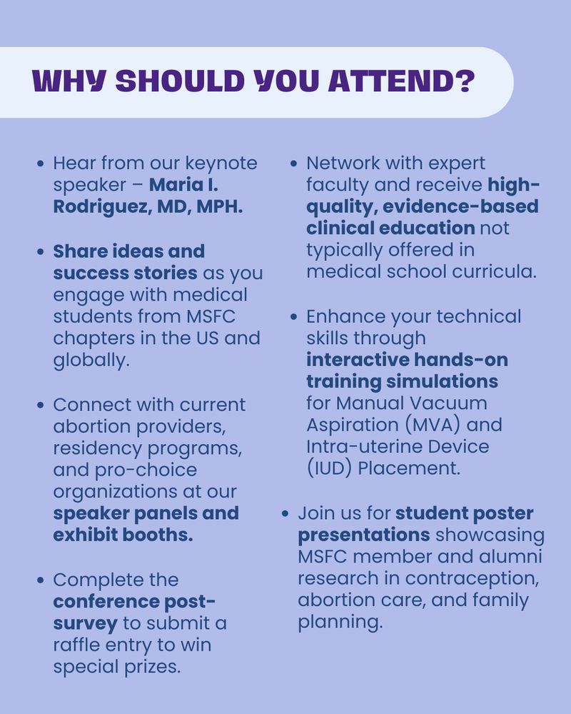 WHY SHOULD You ATTEND?

Hear from our keynote speaker – Maria I. Rodriguez, MD, MPH.

Network with expert faculty and receive high-quality, evidence-based clinical education not typically offered in medical school curricula.

Share ideas and success stories as you engage with medical students from MSFC chapters in the US and globally.

Enhance your technical skills through interactive hands-on training simulations for Manual Vacuum Aspiration (MVA) and Intra-uterine Device (IUD) Placement.

Connect with current abortion providers, residency programs, and pro-choice organizations at our speaker panels and exhibit booths.

Join us for student poster presentations showcasing MSFC member and alumni research in contraception, abortion care, and family planning.

Complete the conference post-survey to submit a raffle entry to win special prizes.