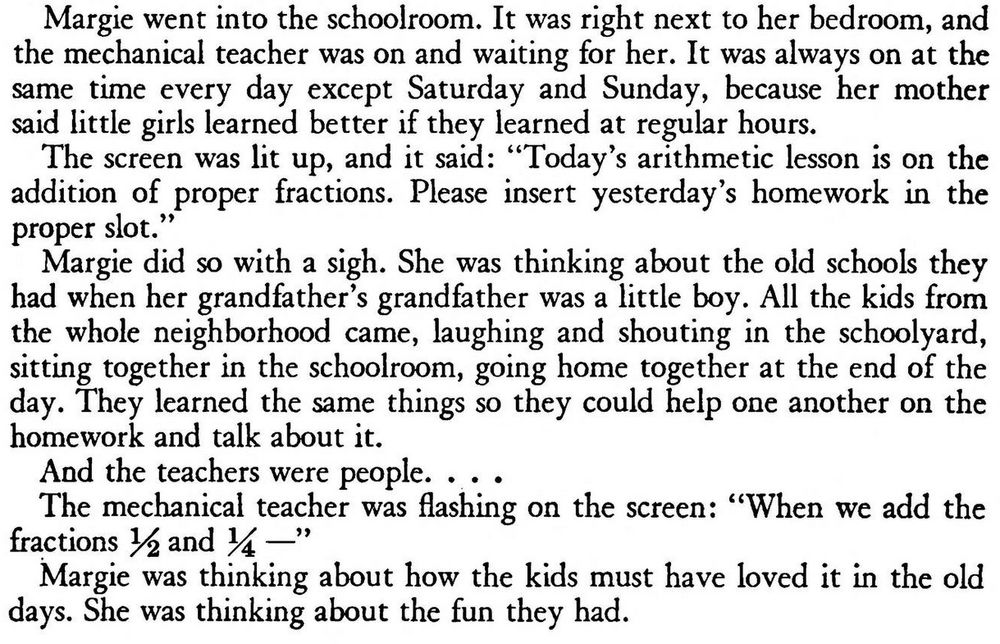 Excerpt from the short story:

Margie went into the schoolroom. It was right next to her bedroom, and the mechanical teacher was on and waiting for her. It was always on at the same time every day except Saturday and Sunday, because her mother said little girls learned better if they learned at regular hours.

The screen was lit up, and it said: “Today’s arithmetic lesson is on the addition of proper fractions. Please insert yesterday’s homework in the proper slot.”

Margie did so with a sigh. She was thinking about the old schools they had when her grandfather’s grandfather was a little boy. All the kids from the whole neighborhood came, laughing and shouting in the schoolyard, sitting together in the schoolroom, going home together at the end of the day. They learned the same things so they could help one another on the homework and talk about it.

And the teachers were people. . . .

The mechanical teacher was flashing on the screen: “When we add the fractions 3^ and 34 — ”

Margie was thinking about how the kids must have loved it in the old days. She was thinking about the fun they had.