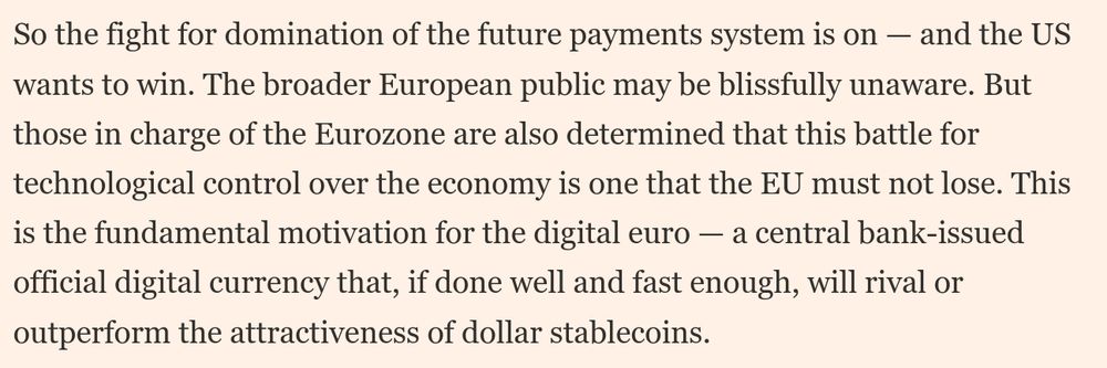 An excerpt from the linked FT piece that reads: "So the fight for domination of the future payments system is on — and the US wants to win. The broader European public may be blissfully unaware. But those in charge of the Eurozone are also determined that this battle for technological control over the economy is one that the EU must not lose. This is the fundamental motivation for the digital euro — a central bank-issued official digital currency that, if done well and fast enough, will rival or outperform the attractiveness of dollar stablecoins."