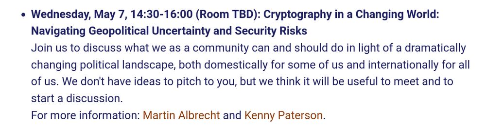  Wednesday, May 7, 14:30-16:00 (Room TBD): Cryptography in a Changing World: Navigating Geopolitical Uncertainty and Security Risks

Join us to discuss what we as a community can and should do in light of a dramatically changing political landscape, both domestically for some of us and internationally for all of us. We don't have ideas to pitch to you, but we think it will be useful to meet and to start a discussion.
For more information: Martin Albrecht and Kenny Paterson.
