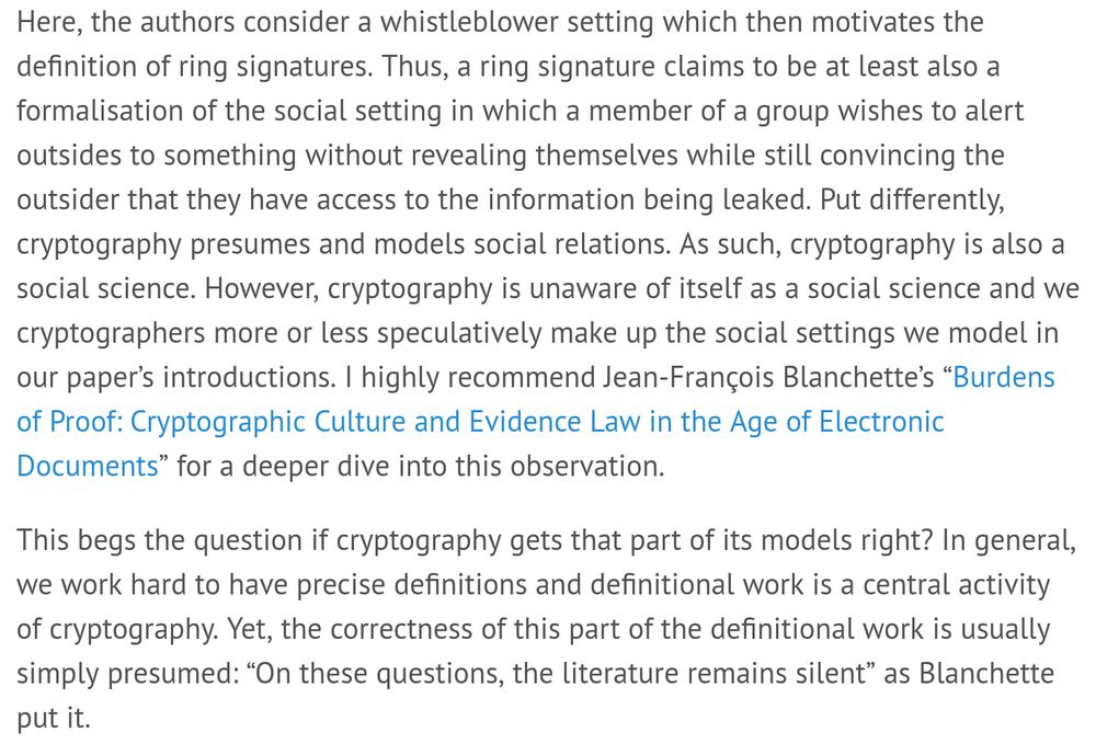 Website excerpt:

Here, the authors consider a whistleblower setting which then motivates the definition of ring signatures. Thus, a ring signature claims to be at least also a formalisation of the social setting in which a member of a group wishes to alert outsides to something without revealing themselves while still convincing the outsider that they have access to the information being leaked. Put differently, cryptography presumes and models social relations. As such, cryptography is also a social science. However, cryptography is unaware of itself as a social science and we cryptographers more or less speculatively make up the social settings we model in our paper’s introductions. I highly recommend Jean-François Blanchette’s “Burdens of Proof: Cryptographic Culture and Evidence Law in the Age of Electronic Documents” for a deeper dive into this observation.

This begs the question if cryptography gets that part of its models right? In general, we work hard to have precise definitions and definitional work is a central activity of cryptography. Yet, the correctness of this part of the definitional work is usually simply presumed: “On these questions, the literature remains silent” as Blanchette put it.
