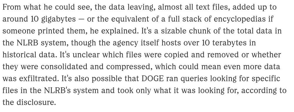 Article extract: From what he could see, the data leaving, almost all text files, added up to around 10 gigabytes — or the equivalent of a full stack of encyclopedias if someone printed them, he explained. It's a sizable chunk of the total data in the NLRB system, though the agency itself hosts over 10 terabytes in historical data. It's unclear which files were copied and removed or whether they were consolidated and compressed, which could mean even more data was exfiltrated. It's also possible that DOGE ran queries looking for specific files in the NLRB's system and took only what it was looking for, according to the disclosure.