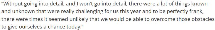 “Without going into detail, and I won't go into detail, there were a lot of things known and unknown that were really challenging for us this year and to be perfectly frank, there were times it seemed unlikely that we would be able to overcome those obstacles to give ourselves a chance today.”