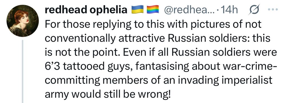 Tweet by redhead ophelia
“For those replying to this with pictures of not conventionally attractive Russian soldiers: this is not the point. Even if all Russian soldiers were 6'3 tattooed guys, fantasising about war-crime-committing members of an invading imperialist army would still be wrong!”