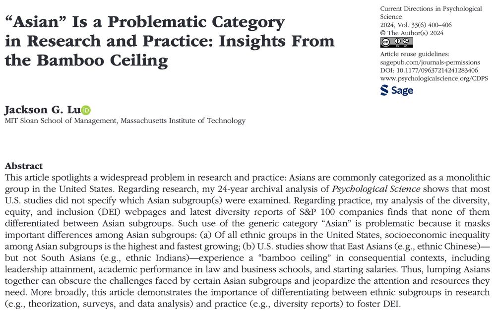 Abstract that reads, This article spotlights a widespread problem in research and practice: Asians are commonly categorized as a monolithic group in the United States. Regarding research, my 24-year archival analysis of Psychological Science shows that most U.S. studies did not specify which Asian subgroup(s) were examined. Regarding practice, my analysis of the diversity, equity, and inclusion (DEI) webpages and latest diversity reports of S&P 100 companies finds that none of them differentiated between Asian subgroups. Such use of the generic category “Asian” is problematic because it masks important differences among Asian subgroups: (a) Of all ethnic groups in the United States, socioeconomic inequality among Asian subgroups is the highest and fastest growing; (b) U.S. studies show that East Asians (e.g., ethnic Chinese)—but not South Asians (e.g., ethnic Indians)—experience a “bamboo ceiling” in consequential contexts, including leadership attainment, academic performance in law and business schools, and starting salaries. Thus, lumping Asians together can obscure the challenges faced by certain Asian subgroups and jeopardize the attention and resources they need. More broadly, this article demonstrates the importance of differentiating between ethnic subgroups in research (e.g., theorization, surveys, and data analysis) and practice (e.g., diversity reports) to foster DEI.