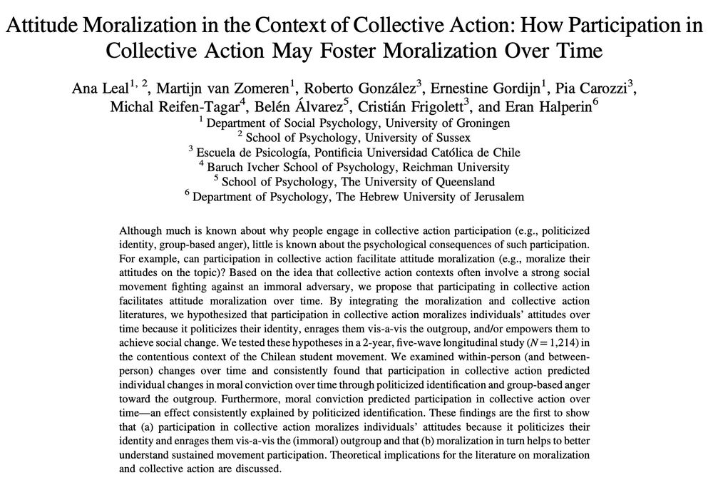 Paper abstract: Although much is known about why people engage in collective action participation (e.g., politicized identity, group-based anger), little is known about the psychological consequences of such participation. For example, can participation in collective action facilitate attitude moralization (e.g., moralize their attitudes on the topic)? Based on the idea that collective action contexts often involve a strong social movement fighting against an immoral adversary, we propose that participating in collective action facilitates attitude moralization over time. By integrating the moralization and collective action literatures, we hypothesized that participation in collective action moralizes individuals’ attitudes over time because it politicizes their identity, enrages them vis-a-vis the outgroup, and/or empowers them to achieve social change. We tested these hypotheses in a 2-year, five-wave longitudinal study (N = 1,214) in the contentious context of the Chilean student movement. We examined within-person (and between-person) changes over time and consistently found that participation in collective action predicted individual changes in moral conviction over time through politicized identification and group-based anger toward the outgroup. Furthermore, moral conviction predicted participation in collective action over time—an effect consistently explained by politicized identification. These findings are the first to show that (a) participation in collective action moralizes individuals’ attitudes because it politicizes their identity and enrages them vis-a-vis the (immoral) outgroup and that (b) moralization in turn helps to better understand sustained movement participation. Theoretical implications for the literature on moralization and collective action are discussed.