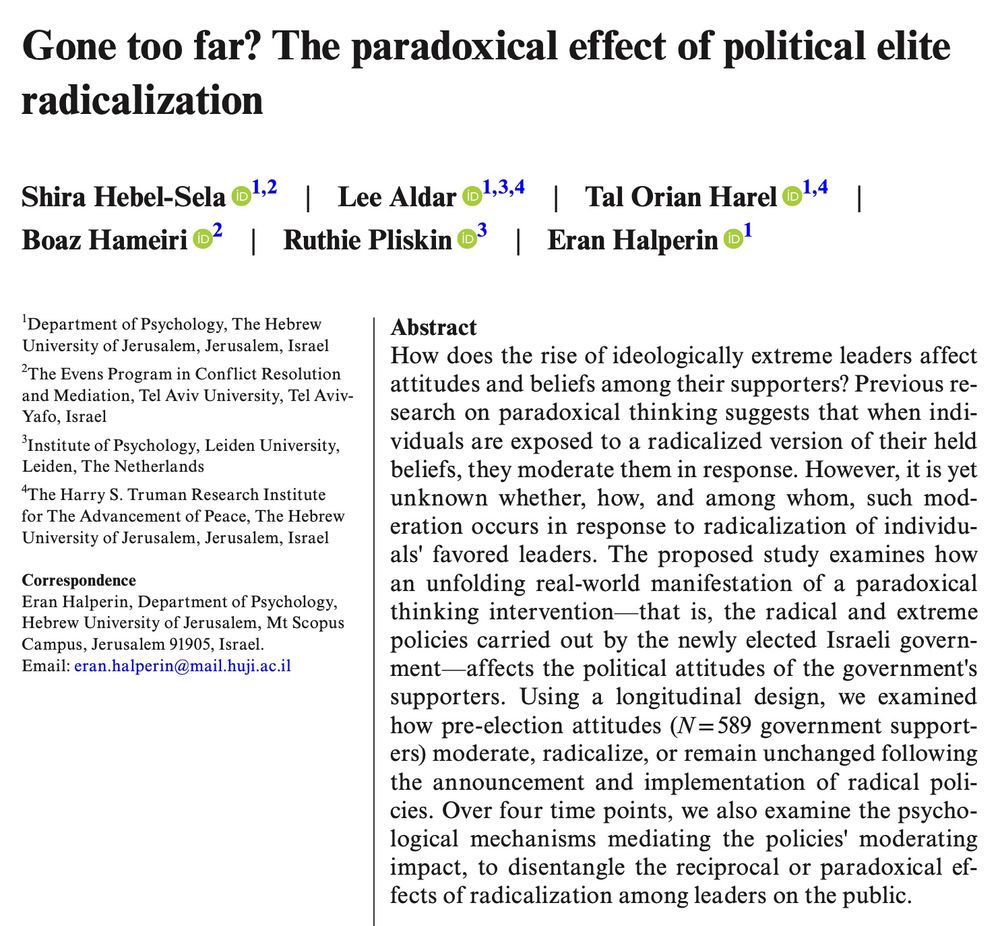 Abstract for a paper that reads, How does the rise of ideologically extreme leaders affect attitudes and beliefs among their supporters? Previous research on paradoxical thinking suggests that when individuals are exposed to a radicalized version of their held beliefs, they moderate them in response. However, it is yet unknown whether, how, and among whom, such moderation occurs in response to radicalization of individuals' favored leaders. The proposed study examines how an unfolding real-world manifestation of a paradoxical thinking intervention—that is, the radical and extreme policies carried out by the newly elected Israeli government—affects the political attitudes of the government's supporters. Using a longitudinal design, we examined how pre-election attitudes (N = 589 government supporters) moderate, radicalize, or remain unchanged following the announcement and implementation of radical policies. Over four time points, we also examine the psychological mechanisms mediating the policies' moderating impact, to disentangle the reciprocal or paradoxical effects of radicalization among leaders on the public.