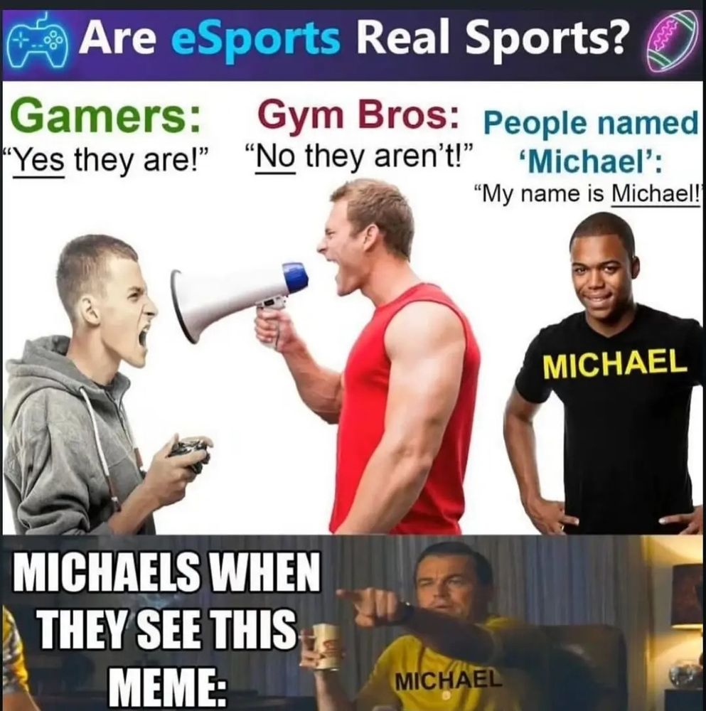 an absolutely absurd meme which starts with a title of "are esports real sports" then depicting three men with three different labels and responses to the title, respectively left to right: "Gamers: yes they are!"; "Gym Bros: no they aren't!"; "People named Michael: My name is Michael", finally finishing off at the bottom a 4th man pointing, labeled "Michael" , with the text "Michaels when they see this meme" 