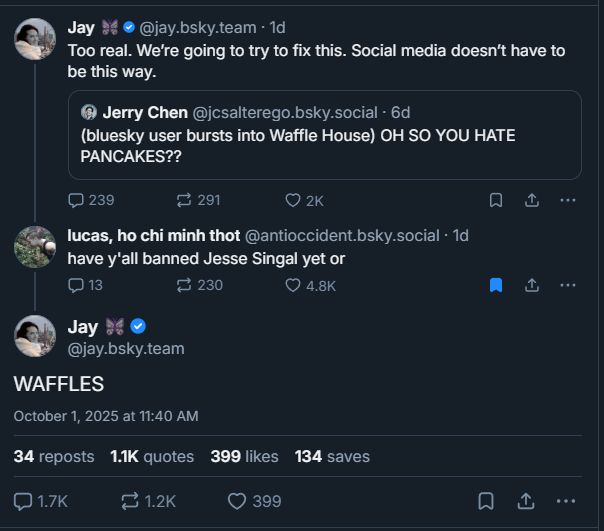 screenshot of skeets starting with jay.bsky.team quote-skeeting Jerry Chen "bluesky user bursts into Waffle House) OH SO YOU HATE PANCAKES??" and her caption is "Too real. We're going to try to fix this. Social media doesn't have to be this way." and then random bluesky user lucas, ho chi minh thot replies "have y'all banned Jesse Signal yet or" to which jay.bsky.team responds "WAFFLES"
the "WAFFLES" skeet has 399 likes, 1.2K reskeets, and 1.7K comments as of this screenshot