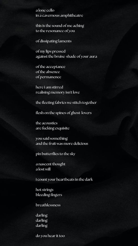 a lone cello
in a cavernous amphitheatre

this is the sound of me aching
to the resonance of you

of dissipating laments

of my lips pressed
against the bruise-shade of your aura

of the acceptance
of the absence
of permanence

here i am stirred
realising memory isn't love

the fleeting fabrics we stitch together

flesh on the spines of ghost-lovers

the acoustics
are fucking exquisite

you said something
and the fruit was more delicious

pin butterflies to the sky

a nascent thought
a lost will

i count your heartbeats in the dark

hot strings
bleeding fingers

breathlessness

darling
darling
darling

do you hear it too