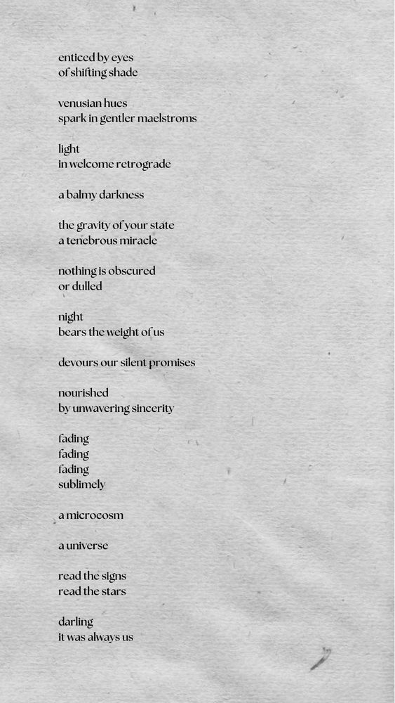 enticed by eyes
of shifting shade

venusian hues
spark in gentler maelstroms

light
in welcome retrograde

a balmy darkness

the gravity of your state
a tenebrous miracle

nothing is obscured
or dulled

night
bears the weight of us

devours our silent promises

nourished
by unwavering sincerity

fading
fading
fading
sublimely

a microcosm

a universe

read the signs
read the stars

darling
it was always us