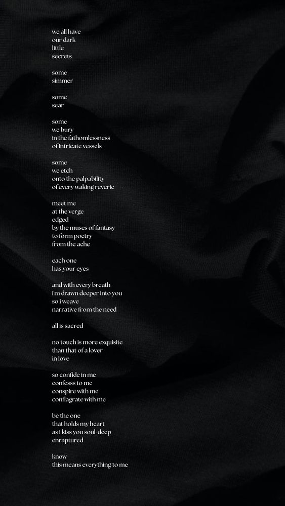 we all have
our dark
little
secrets

some
simmer

some
sear

some
we bury
in the fathomlessness
of intricate vessels

some
we etch
onto the palpability
of every waking reverie

meet me
at the verge
edged
by the muses of fantasy
to form poetry
from the ache

each one
has your eyes

and with every breath
i'm drawn deeper into you
so i weave
narrative from the need

all is sacred

no touch is more exquisite
than that of a lover
in love

so confide in me
confesss to me
conspire with me
conflagrate with me

be the one
that holds my heart
as i kiss you soul-deep
enraptured

know
this means everything to me