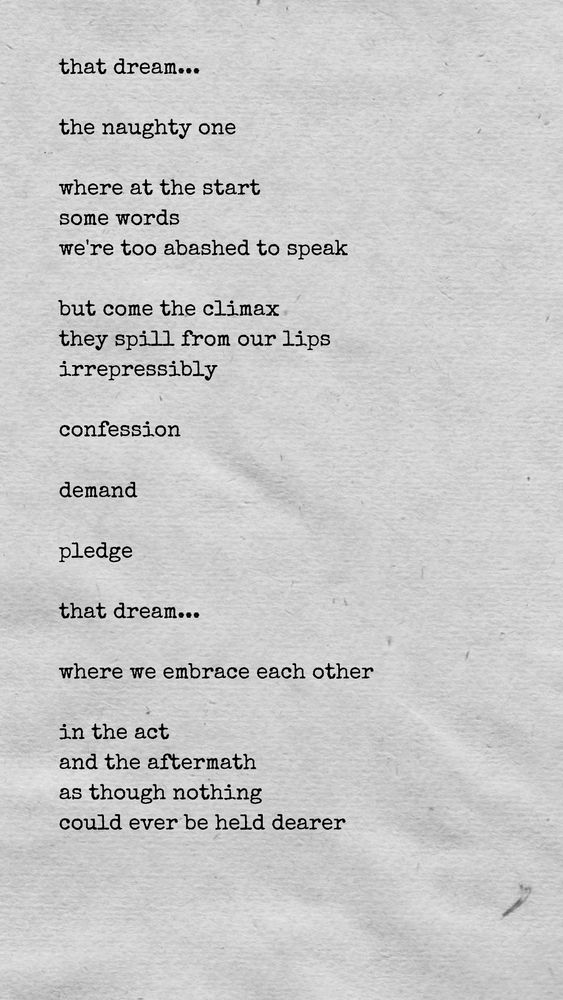 that dream...

the naughty one

where at the start
some words
we're too abashed to speak

but come the climax
they spill from our lips
irrepressibly

confession

demand

pledge

that dream...

where we embrace each other

in the act
and the aftermath
as though nothing
could ever be held dearer