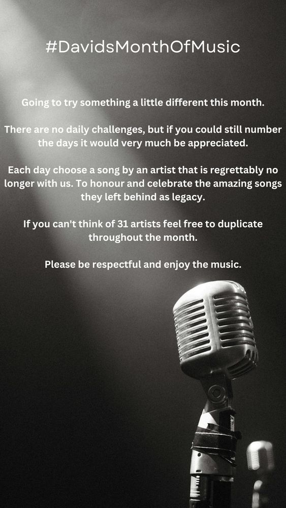 #DavidsMonthOfMusic

Going to try something a little different this month

There are no daily challenges, but if you could still number the days it would very much be appreciated.

Each day choose a song by an artist that is regrettably no longer with us. To honour and celebrate the amazing songs they left behind as legacy.

If you can't think of 31 artists feel free to duplicate throughout the month.

Please be respectful and enjoy the music.

#NewMusicChallenge