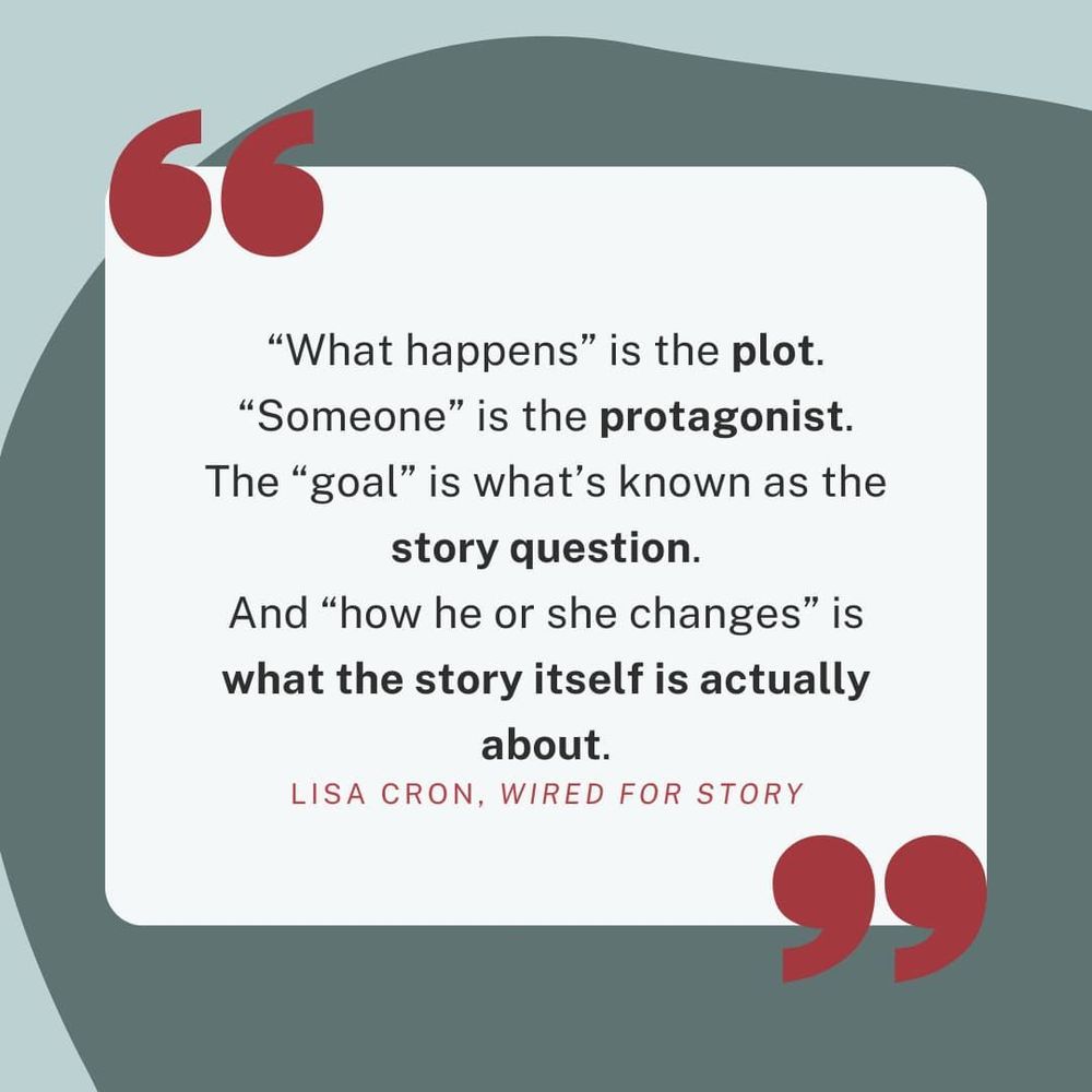 “What happens” is the plot. “Someone” is the protagonist. The “goal” is what’s known as the story question. And “how he or she changes” is what the story itself is actually about. - Lisa Cron, Wired For Story