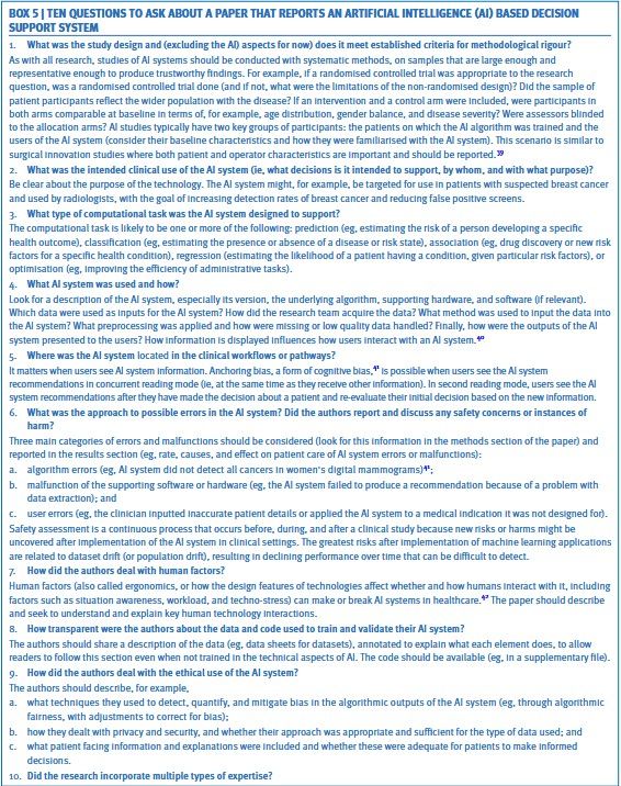 BOX 5 | TEN QUESTIONS TO ASK ABOUT A PAPER THAT REPORTS AN ARTIFICIAL INTELLIGENCE (AI) BASED DECISION
SUPPORT SYSTEM
1. What was the study design and (excluding the Al) aspects for now) does it meet established criteria for methodological rigour?
As with all research, studies of Al systems should be conducted with systematic methods, on samples that are large enough and
representative enough to produce trustworthy findings. For example, If a randomised controlled trial was appropriate to the research
question, was a randomised controlled trial done (and if not, what were the limitations of the non-randomised design)? Did the sample of
patlent participants reflect the wider population with the disease? If an intervention and a control arm were Included, were participants In
both arms comparable at baseline In terms of, for example, age distribution, gender balance, and disease severity? Were assessors blinded
to the allocation arms? Al studies typically have two key groups of participants: the patients on which the Al algorithm was tralned and the
users of the Al system (consider their baseline characteristics and how they were familiarised with the Al system). This scenario Is similar to
surgical Innovation studies where both patient and operator characteristics are Important and should be reported."9
2. What was the intended clinical use of the Al system (ie, what decisions is it intended to support, by whom, and with what purpose)?
Be clear about the purpose of the technology. The Al system might, for example, be targeted for use in patients with suspected breast cancer
and used by radiologists, with the goal of Increasing detection rates of breast cancer and reducing false positive screens.
3. What type of computational task was the Al system designed to support?
The computational task is likely to be one or more of the following: prediction (eg, estimating the risk of a person developing a specific
health outcome), classification (eg, estimating the presence or…