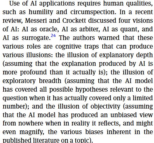 Use of AI applications requires human qualities,
such as humility and circumspection. In a recent
review, Messeri and Crockett discussed four visions
of AI: AI as oracle, AI as arbiter, AI as quant, and
AI as surrogate.24 The authors warned that these
various roles are cognitive traps that can produce
various illusions: the illusion of explanatory depth
(assuming that the explanation produced by AI is
more profound than it actually is); the illusion of
exploratory breadth (assuming that the AI model
has covered all possible hypotheses relevant to the
question when it has actually covered only a limited
number); and the illusion of objectivity (assuming
that the AI model has produced an unbiased view
from nowhere when in reality it reflects, and might
even magnify, the various biases inherent in the
published literature on a topic).