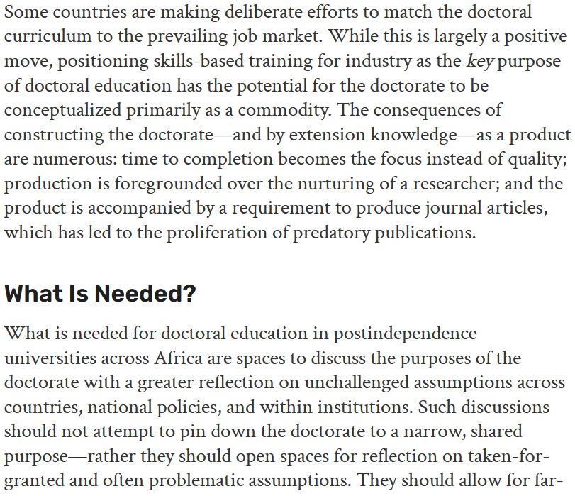 Some countries are making deliberate efforts to match the doctoral curriculum to the prevailing job market. While this is largely a positive move, positioning skills-based training for industry as the key purpose of doctoral education has the potential for the doctorate to be conceptualized primarily as a commodity. The consequences of constructing the doctorate—and by extension knowledge—as a product are numerous: time to completion becomes the focus instead of quality; production is foregrounded over the nurturing of a researcher; and the product is accompanied by a requirement to produce journal articles, which has led to the proliferation of predatory publications.

What Is Needed?

What is needed for doctoral education in postindependence universities across Africa are spaces to discuss the purposes of the doctorate with a greater reflection on unchallenged assumptions across countries, national policies, and within institutions. Such discussions should not attempt to pin down the doctorate to a narrow, shared purpose—rather they should open spaces for reflection on taken-for-granted and often problematic assumptions. They should allow for far-