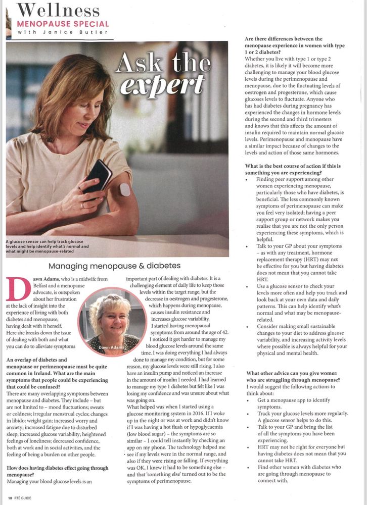 A glucose sensor can help track glucose levels and help identify what's normal and what might be menopause-related
Managing menopause & diabetes
Dawn Adams, who is a midwife from Belfast and a menopause advocate, is outspoken about her frustration at the lack of insight into the experience of living with both diabetes and menopause, having dealt with it herself.
Here she breaks down the issues of dealing with both and what you can do to alleviate
I started having menopausal symptoms from around the age of 42.
I noticed it got harder to manage my blood glucose levels around the same time. I was doing everything I had always
An overlap of diabetes and menopause or perimenopause must be quite common in Ireland. What are the main symptoms that people could be experiencing that could be confused?
There are many overlapping symptoms between menopause and diabetes. They include - but are not limited to - mood fluctuations; sweats or coldness; irregular menstrual cycles; changes in libido; weight gain; increased worry and anxiety; increased fatigue due to disturbed sleep; increased glucose variability; heightened feelings of loneliness; decreased confidence, both at work and in social activities, and the feeling of being a burden on other people.
done to manage my condition, but for some reason, my glucose levels were still rising. I also have an insulin pump and noticed an increase in the amount of insulin I needed. I had learned to manage my type 1 diabetes but felt like I was losing my confidence and was unsure about what was going on.
What helped was when I started using a glucose monitoring system in 2016. If I woke up in the night or was at work and didn't know if I was having a hot flush or hypoglycaemia (low blood sugar) - the symptoms are so similar - I could tell instantly by checking an app on my phone. The technology helped me
• see if my levels were in the normal range, and also if they were rising or falling. If everything was OK, I knew it had to be something…