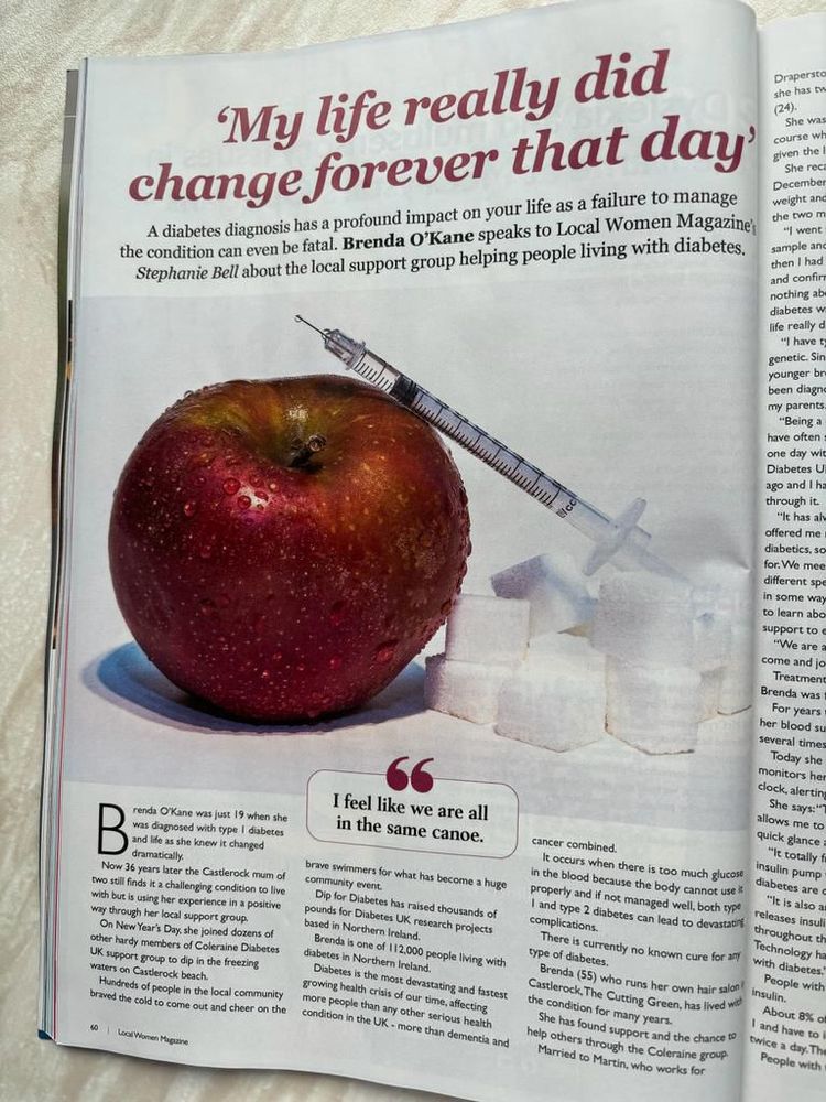 My life really did change forever that day'
A diabetes diagnosis has a profound impact on your life as a failure to manage the condition can even be fatal. Brenda OKane speaks to Local Women Magazine, Stephanie Bell about the local support group helping people living with diabetes.
renda OKane was just 19 when she was diagnosed with type I diabetes and life as she knew it changed dramatically.
Now 36 years later the Castlerock mum of two still finds it a challenging condition to live with but is using her experience in a positive way through her local support group.
On New Year's Day, she joined dozens of other hardy members of Coleraine Diabetes UK support group to dip in the freezing waters on Castlerock beach.
Hundreds of people in the local community braved the cold to come out and cheer on the 40-60 local people who turned up. 
I feel like we are all in the same canoe.
brave swimmers for what has become a huge community event.
Dip for Diabetes has raised thousands of pounds for Diabetes UK research projects based in Northern Ireland.
Brenda is one of 112.000 people living with diabetes in Northern Ireland.
Diabetes is the most devastating and fastest growing health crisis of our time, affecting more people than any other serious health condition in the UK - more than dementia and
cancer combined.
It occurs when there is too much glucose in the blood because the body cannot use i properly and if not managed well, both type I and type 2 diabetes can lead to devastati complications.
There is currently no known cure for any type of diabetes.
Brenda (55) who runs her own hair salon!
Casterock, The Cutting Green, has lived wit the condition for many years.
She has found support and the chance to help others through the Coleraine group