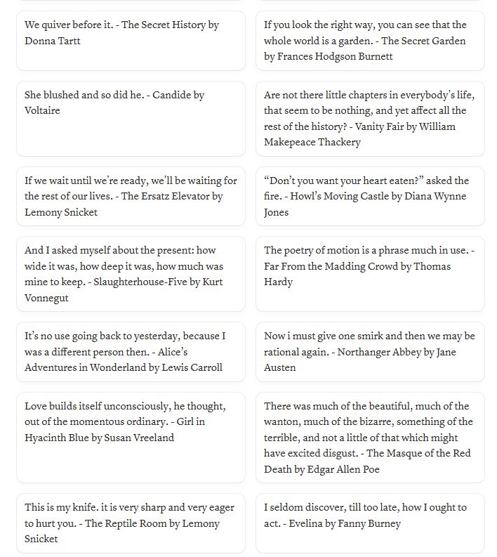 We quiver before it. - The Secret History by Donna Tartt

If you look the right way, you can see that the whole world is a garden. - The Secret Garden by Frances Hodgson Burnett

She blushed and so did he. - Candide by Voltaire

Are not there little chapters in everybody's life, that seem to be nothing, and yet affect all the rest of the history? - Vanity Fair by William Makepeace Thackery

If we wait until we're ready, we'll be waiting for the rest of our lives. - The Ersatz Elevator by Lemony Snicket

“Don’t you want your heart eaten?” asked the fire. - Howl’s Moving Castle by Diana Wynne Jones

And I asked myself about the present: how wide it was, how deep it was, how much was mine to keep. - Slaughterhouse-Five by Kurt Vonnegut

The poetry of motion is a phrase much in use. - Far From the Madding Crowd by Thomas Hardy

It’s no use going back to yesterday, because I was a different person then. - Alice’s Adventures in Wonderland by Lewis Carroll

Now I must give one smirk and then we may be rational again. - Northanger Abbey by Jane Austen

Love builds itself unconsciously, he thought, out of the momentous ordinary. - Girl in Hyacinth Blue by Susan Vreeland

There was much of the beautiful, much of the wanton, much of the bizarre, something of the terrible, and not a little of that which might have excited disgust. - The Masque of the Red Death by Edgar Allen Poe

This is my knife. it is very sharp and very eager to hurt you. - The Reptile Room by Lemony Snicket

I seldom discover, till too late, how I ought to act. - Evelina by Fanny Burney