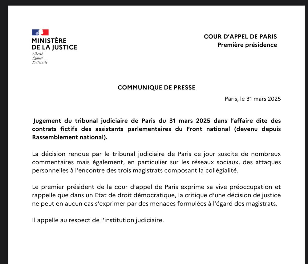 COMMUNIQUE DE PRESSE
Paris, le 31 mars 2025
Jugement du tribunal judiciaire de Paris du 31 mars 2025 dans l’affaire dite des
contrats fictifs des assistants parlementaires du Front national (devenu depuis
Rassemblement national).
La décision rendue par le tribunal judiciaire de Paris ce jour suscite de nombreux
commentaires mais également, en particulier sur les réseaux sociaux, des attaques
personnelles à l’encontre des trois magistrats composant la collégialité.
Le premier président de la cour d’appel de Paris exprime sa vive préoccupation et
rappelle que dans un Etat de droit démocratique, la critique d’une décision de justice
ne peut en aucun cas s’exprimer par des menaces formulées à l’égard des magistrats.
Il appelle au respect de l’institution judiciaire.