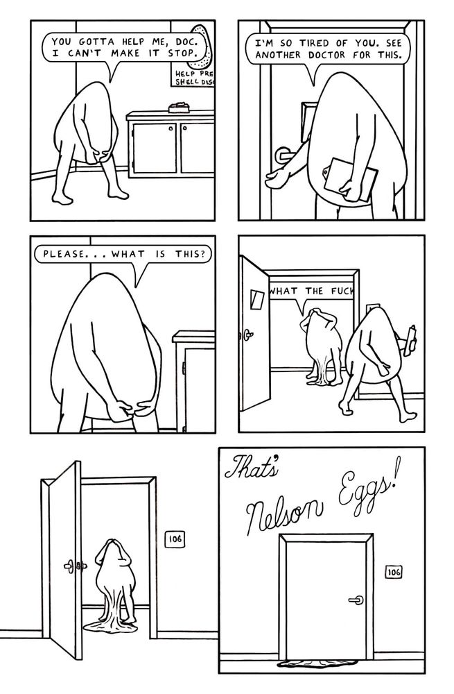 6 panel comic
1. A nelson egg stands in a doctors office with both hands holding what would be called the crotch area of a person but this is just an egg with arms and legs but you get what I mean. The nelson egg says, "you gotta help me, doc. I can't make it stop!"
2. The doctor, another nelson egg holding a clipboard, stands by the door and says, "I'm so tired of you. See another doctor for this."
3. Closeup of the nelson egg still holding their crotch saying, "please...what is this?"
4. From outside the room, the doctor is walking away and the door is wide open. Inside the room, the nelson egg is shouting "what the fuck?" and has moved their hands to their head area. Their crotch is, for lack of a better word, pouring onto the floor like, I don't know...syrup? 
5. The door is swinging shut and you can see the nelson egg is still pouring onto the floor from the crotch. The rest of the egg is noticeably thinner as more of their mass is poured out.
6. The door is fully shut now but the poured out nelson egg is oozing under it out into the hallway. 