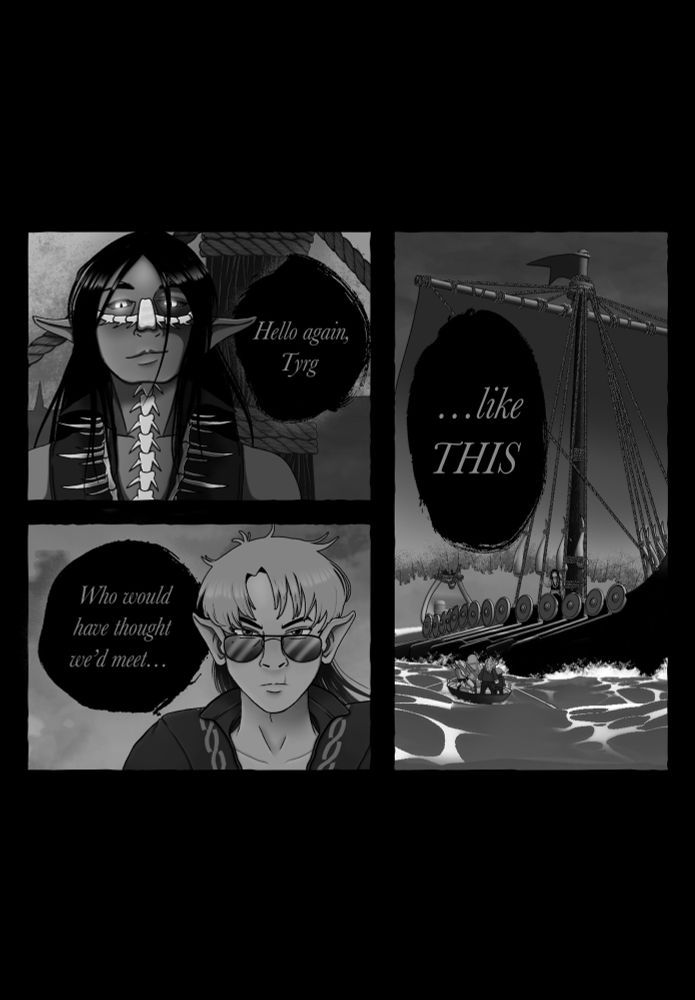 A three panel comic in black and white. 

The first panel is a dark-haired elf adorned in bones around his neck and on his face. He is standing in front of the mast of a large Viking ship. He says “Hello again, Tyrg.”

The second panel is a halfling with dual-colored, shoulder length hair and sunglasses. He is looking up towards the other man while standing in a rowboat. The dialogue continues, “Who would have thought we’d meet…”

The final panel shows a large and imposing Viking ship that towers over the little rowboat and the adventuring party in it. The dialogue concludes, “…like this.”