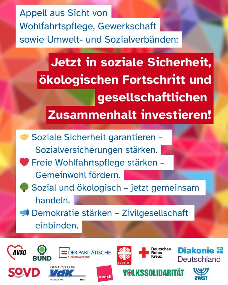 Grafik mit farbenfrohem, geometrischem Hintergrund und dem Appell mehrerer Verbände:
„Jetzt in soziale Sicherheit, ökologischen Fortschritt und gesellschaftlichen Zusammenhalt investieren!“
Oben: „Appell aus Sicht von Wohlfahrtspflege, Gewerkschaft sowie Umwelt- und Sozialverbänden“.
Darunter vier Forderungen, jeweils mit Icon:
🤝 Soziale Sicherheit garantieren – Sozialversicherungen stärken.
❤️ Freie Wohlfahrtspflege stärken – Gemeinwohl fördern.
🌳 Sozial und ökologisch – jetzt gemeinsam handeln.
🔵 Demokratie stärken – Zivilgesellschaft einbinden.
Unten Logos von: AWO, BUND, Der Paritätische, Caritas, Deutsches Rotes Kreuz, Diakonie, SoVD, VdK, ver.di, Volkssolidarität, ZWST.