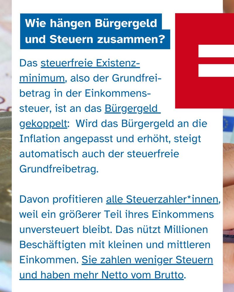 Text: Wie hängen Bürgergeld und Steuern zusammen? Das steuerfreie Existenzminimum, also der Grundfreibetrag in der Einkommenssteuer, ist an das Bürgergeld gekoppelt: Wird das Bürgergeld an die Inflation angepasst und erhöht, steigt automatisch auch der steuerfreie Grundfreibetrag. Davon profitieren alle Steuerzahler*innen, weil ein größerer Teil ihres Einkommens unversteuert bleibt. Das nützt Millionen Beschäftigten mit kleinen und mittleren Einkommen. Sie zahlen weniger Steuern und haben mehr Netto vom Brutto. 